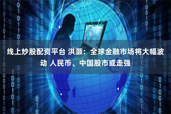 线上炒股配资平台 洪灏：全球金融市场将大幅波动 人民币、中国股市或走强