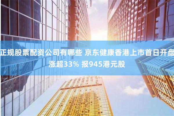 正规股票配资公司有哪些 京东健康香港上市首日开盘涨超33% 报945港元股