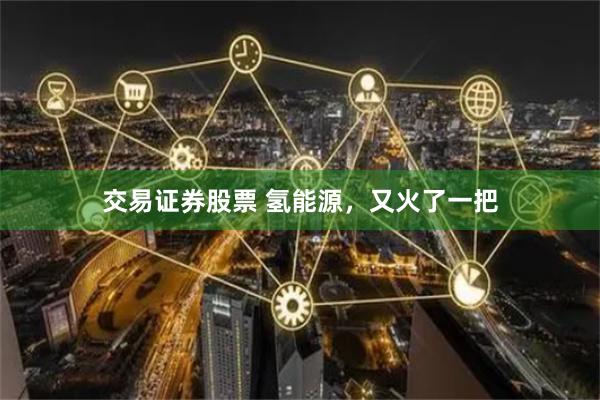 交易证券股票 氢能源，又火了一把