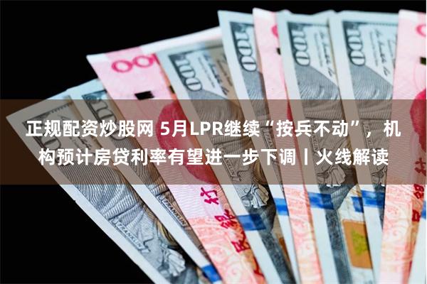 正规配资炒股网 5月LPR继续“按兵不动”，机构预计房贷利率有望进一步下调丨火线解读