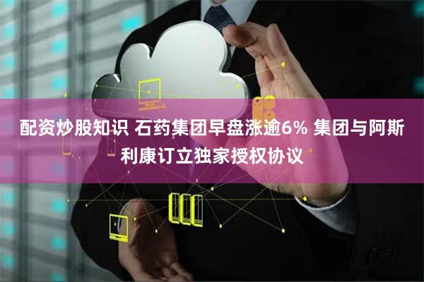 配资炒股知识 石药集团早盘涨逾6% 集团与阿斯利康订立独家授权协议