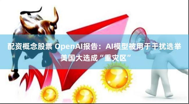 配资概念股票 OpenAI报告：AI模型被用于干扰选举 美国大选成“重灾区”