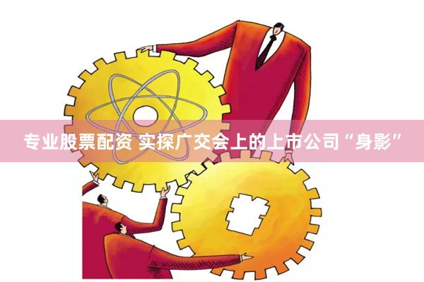专业股票配资 实探广交会上的上市公司“身影”