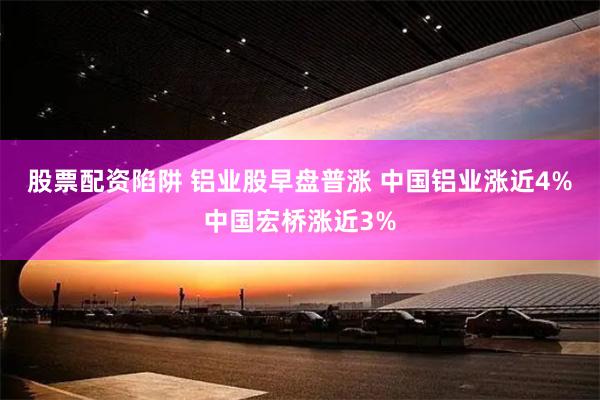 股票配资陷阱 铝业股早盘普涨 中国铝业涨近4%中国宏桥涨近3%