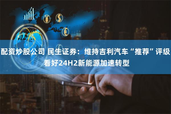配资炒股公司 民生证券：维持吉利汽车“推荐”评级 看好24H2新能源加速转型