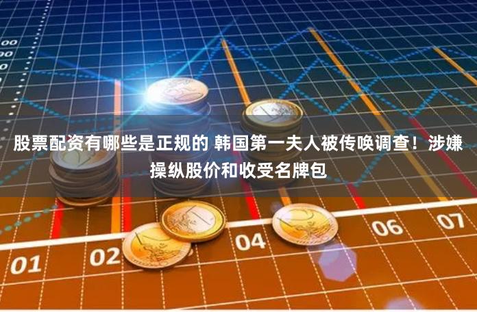 股票配资有哪些是正规的 韩国第一夫人被传唤调查！涉嫌操纵股价和收受名牌包