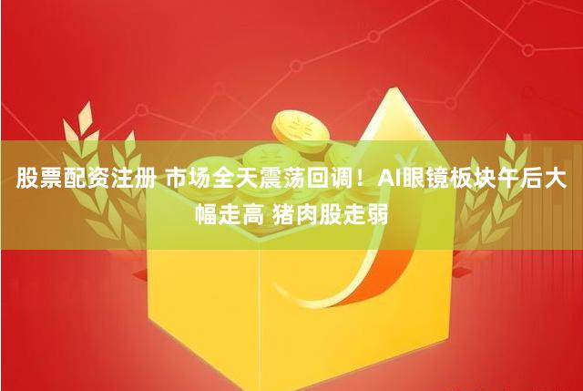 股票配资注册 市场全天震荡回调！AI眼镜板块午后大幅走高 猪肉股走弱