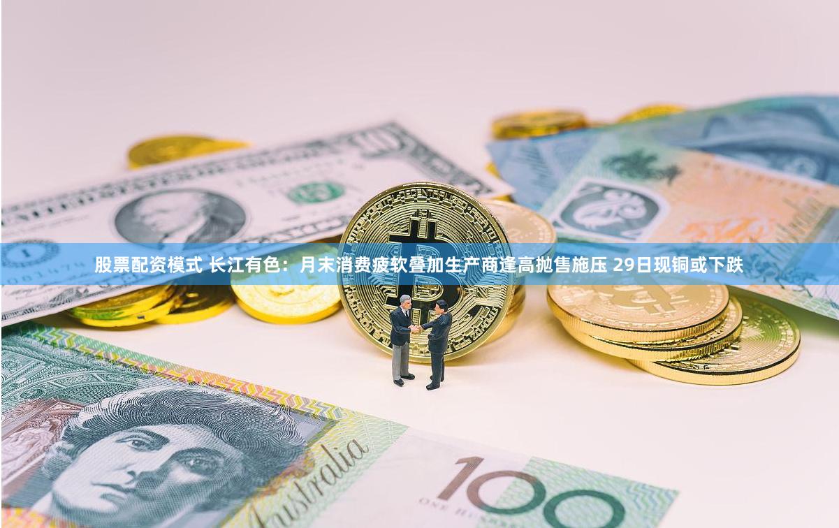 股票配资模式 长江有色：月末消费疲软叠加生产商逢高抛售施压 29日现铜或下跌