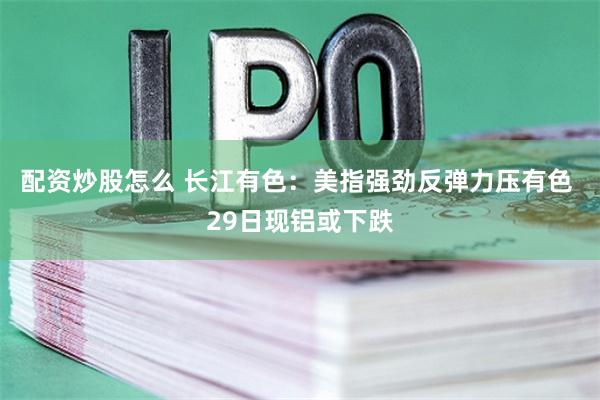 配资炒股怎么 长江有色：美指强劲反弹力压有色 29日现铝或下跌