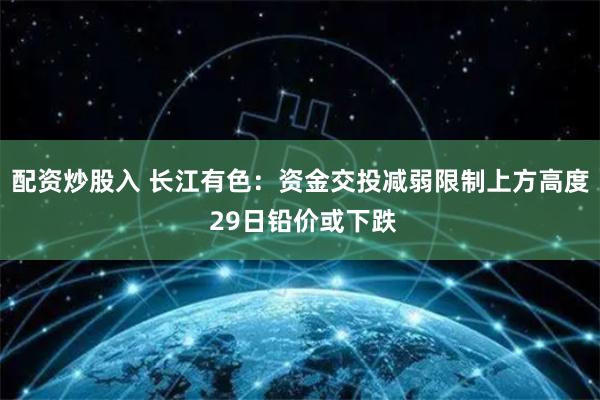 配资炒股入 长江有色：资金交投减弱限制上方高度 29日铅价或下跌