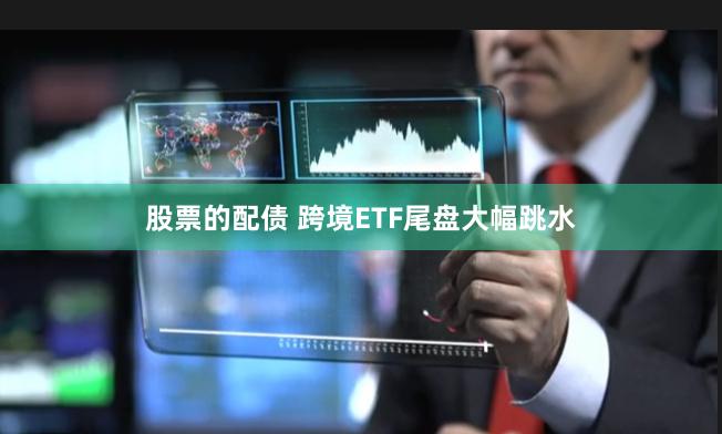 股票的配债 跨境ETF尾盘大幅跳水