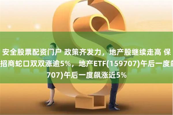 安全股票配资门户 政策齐发力，地产股继续走高 保利发展、招商蛇口双双涨逾5%，地产ETF(159707)午后一度飙涨近5%