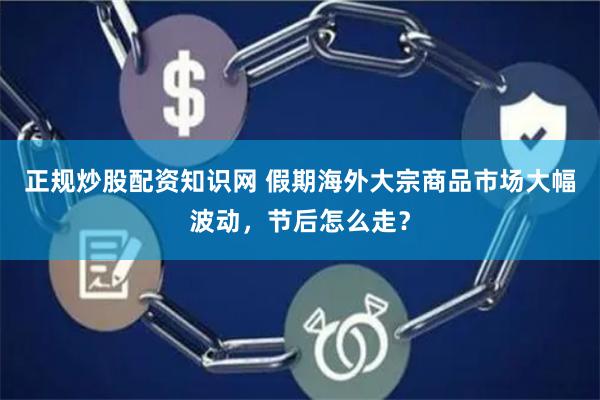 正规炒股配资知识网 假期海外大宗商品市场大幅波动，节后怎么走？