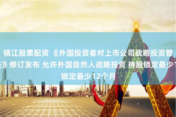 镇江股票配资 《外国投资者对上市公司战略投资管理办法》修订发布 允许外国自然人战略投资 持股锁定最少12个月