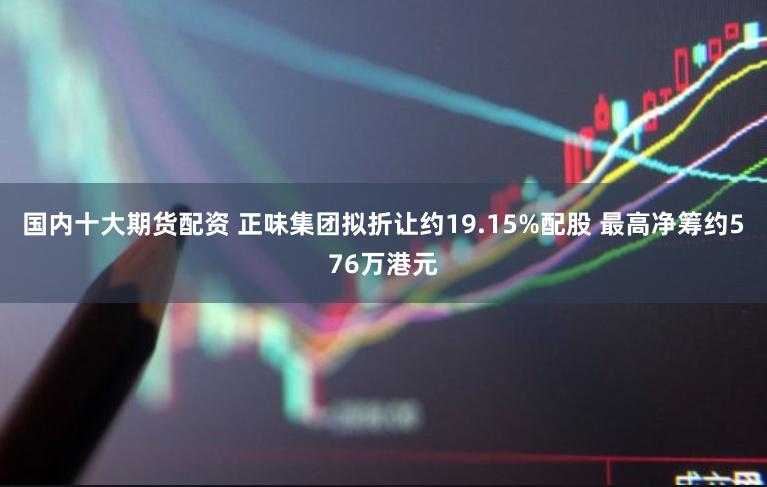 国内十大期货配资 正味集团拟折让约19.15%配股 最高净筹约576万港元