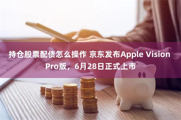 持仓股票配债怎么操作 京东发布Apple Vision Pro版，6月28日正式上市