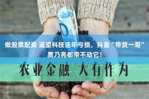 做股票配资 遥望科技连年亏损，抖音“带货一哥”贾乃亮都带不动它！