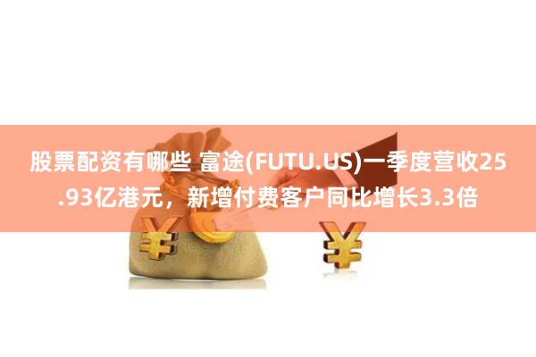 股票配资有哪些 富途(FUTU.US)一季度营收25.93亿港元，新增付费客户同比增长3.3倍