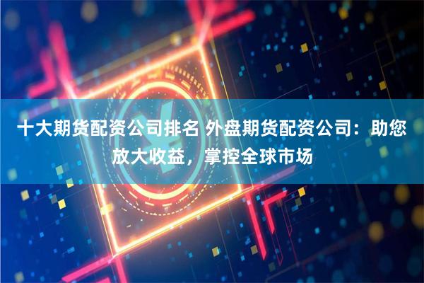 十大期货配资公司排名 外盘期货配资公司：助您放大收益，掌控全球市场