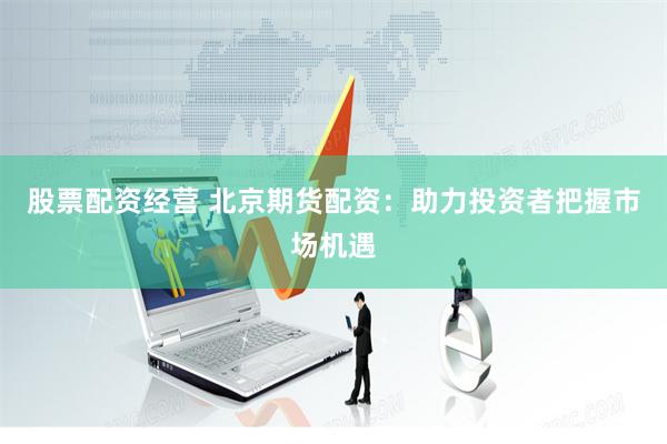 股票配资经营 北京期货配资：助力投资者把握市场机遇