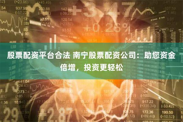 股票配资平台合法 南宁股票配资公司：助您资金倍增，投资更轻松