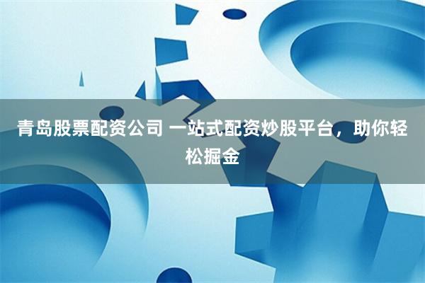 青岛股票配资公司 一站式配资炒股平台，助你轻松掘金