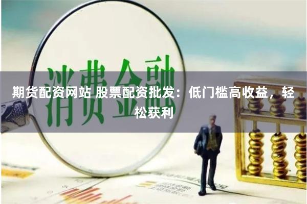 期货配资网站 股票配资批发：低门槛高收益，轻松获利