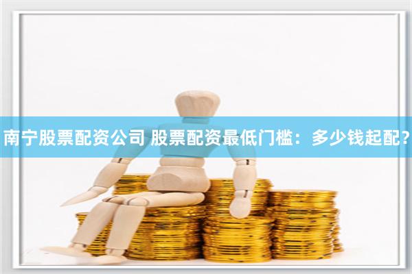 南宁股票配资公司 股票配资最低门槛：多少钱起配？