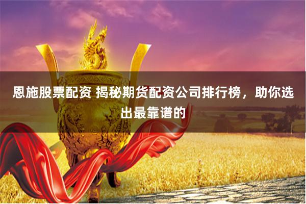 恩施股票配资 揭秘期货配资公司排行榜，助你选出最靠谱的