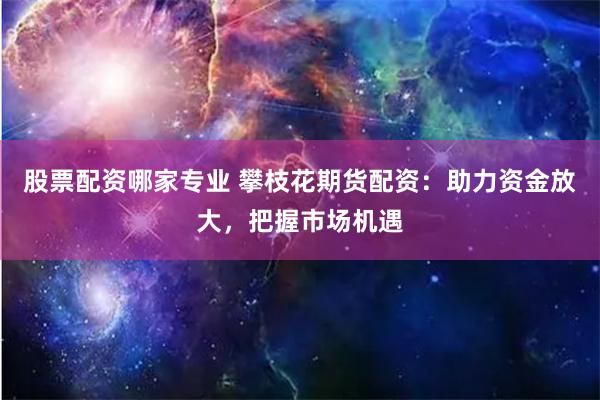 股票配资哪家专业 攀枝花期货配资：助力资金放大，把握市场机遇