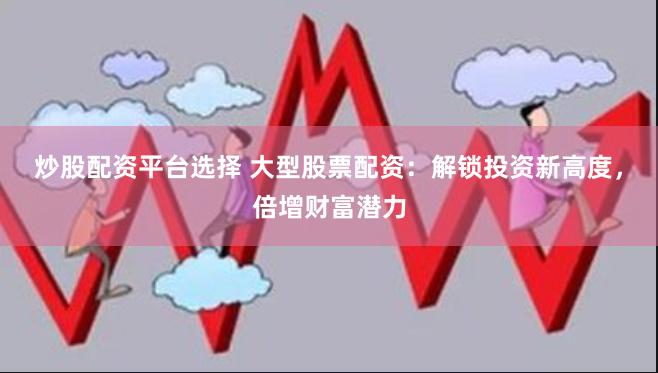 炒股配资平台选择 大型股票配资：解锁投资新高度，倍增财富潜力