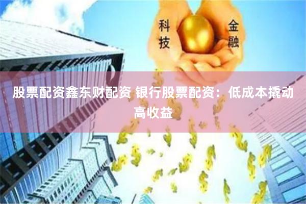 股票配资鑫东财配资 银行股票配资：低成本撬动高收益