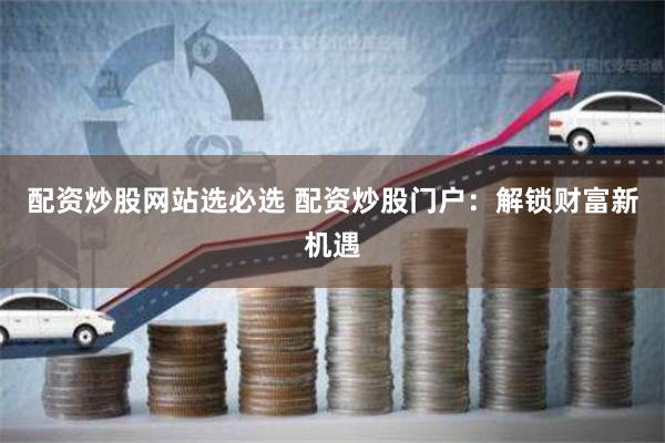 配资炒股网站选必选 配资炒股门户：解锁财富新机遇