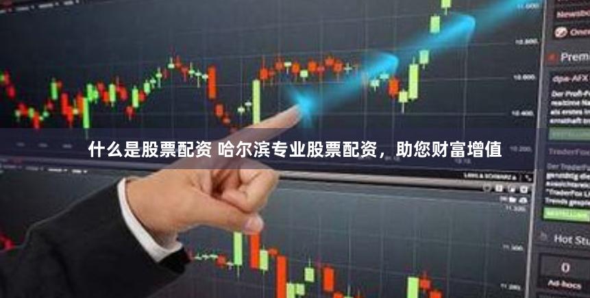 什么是股票配资 哈尔滨专业股票配资，助您财富增值