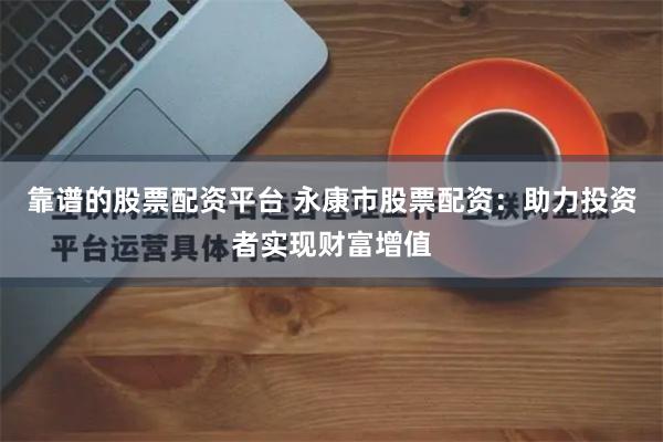 靠谱的股票配资平台 永康市股票配资：助力投资者实现财富增值
