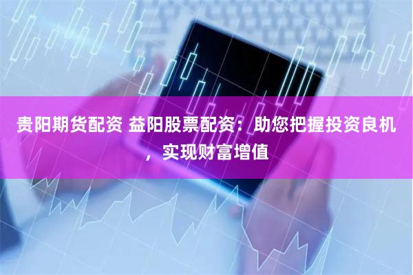 贵阳期货配资 益阳股票配资：助您把握投资良机，实现财富增值