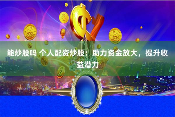 能炒股吗 个人配资炒股：助力资金放大，提升收益潜力