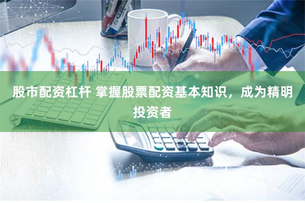 股市配资杠杆 掌握股票配资基本知识，成为精明投资者