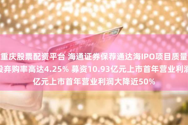 重庆股票配资平台 海通证券保荐通达海IPO项目质量评级C级 新股弃购率高达4.25% 募资10.93亿元上市首年营业利润大降近50%