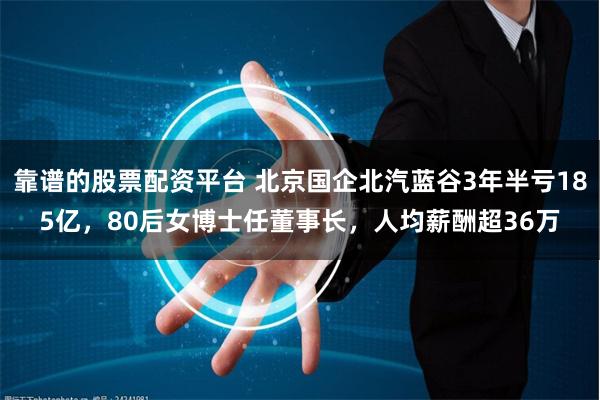 靠谱的股票配资平台 北京国企北汽蓝谷3年半亏185亿，80后女博士任董事长，人均薪酬超36万