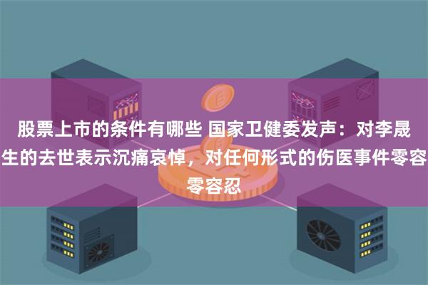 股票上市的条件有哪些 国家卫健委发声：对李晟医生的去世表示沉痛哀悼，对任何形式的伤医事件零容忍