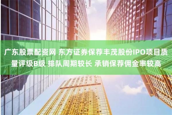 广东股票配资网 东方证券保荐丰茂股份IPO项目质量评级B级 排队周期较长 承销保荐佣金率较高