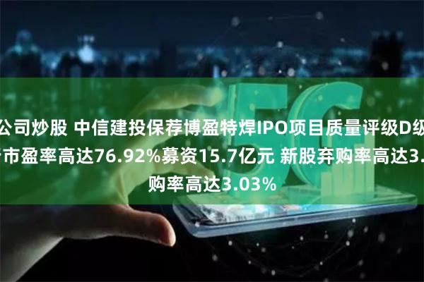 公司炒股 中信建投保荐博盈特焊IPO项目质量评级D级 发行市盈率高达76.92%募资15.7亿元 新股弃购率高达3.03%