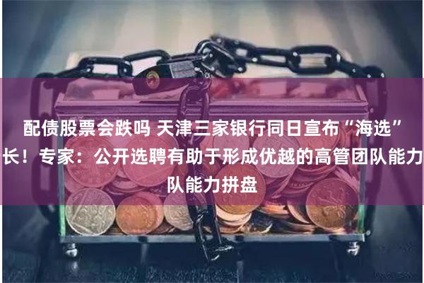 配债股票会跌吗 天津三家银行同日宣布“海选”副行长！专家：公开选聘有助于形成优越的高管团队能力拼盘