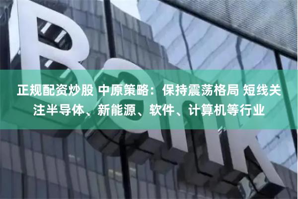 正规配资炒股 中原策略：保持震荡格局 短线关注半导体、新能源、软件、计算机等行业