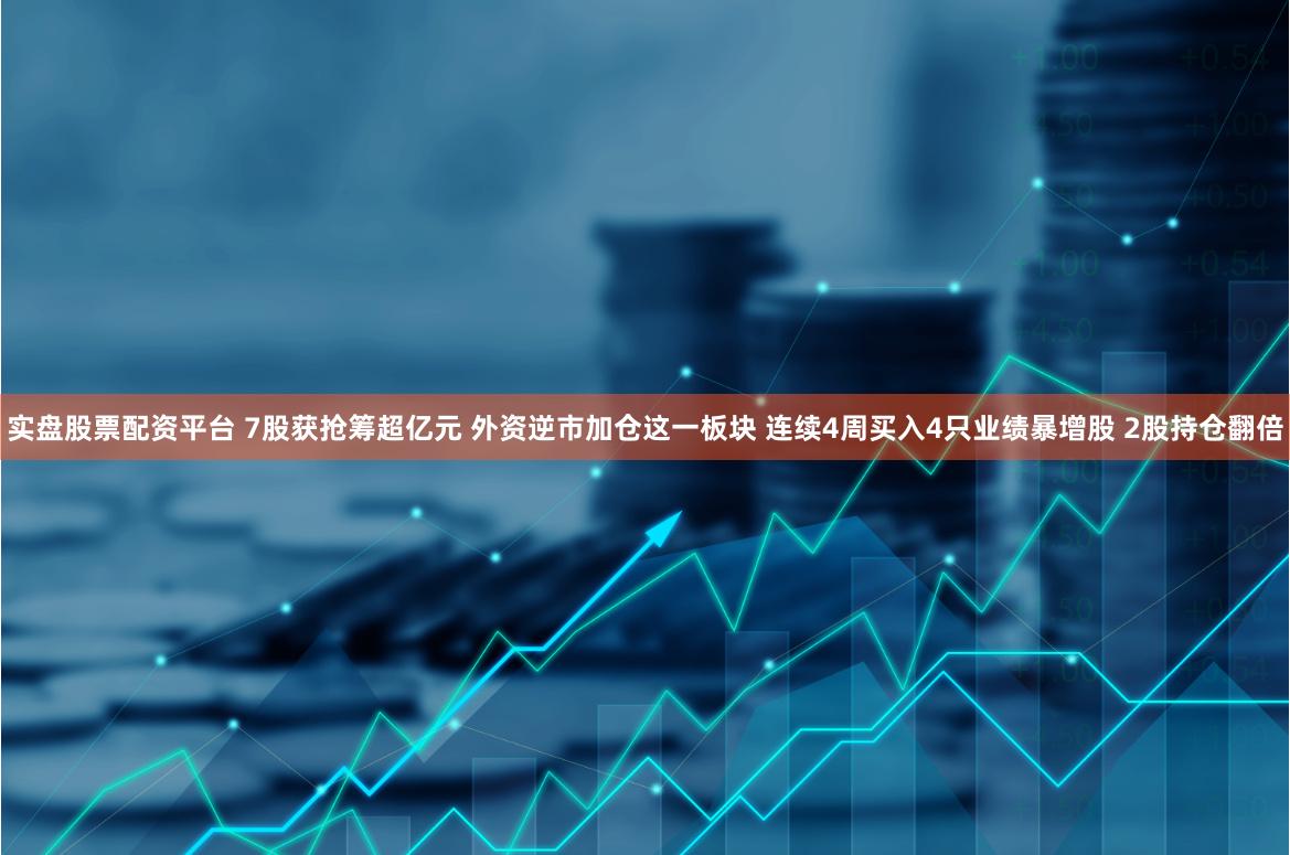 实盘股票配资平台 7股获抢筹超亿元 外资逆市加仓这一板块 连续4周买入4只业绩暴增股 2股持仓翻倍