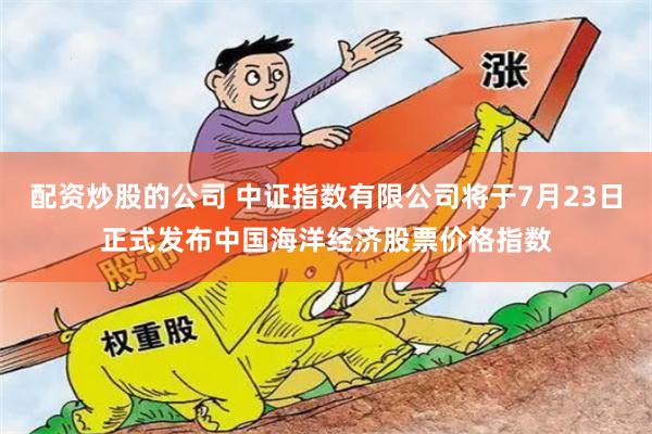 配资炒股的公司 中证指数有限公司将于7月23日正式发布中国海洋经济股票价格指数