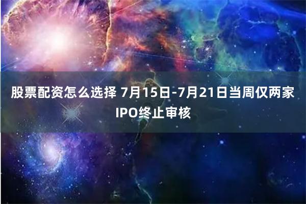 股票配资怎么选择 7月15日-7月21日当周仅两家IPO终止审核
