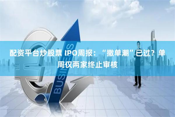 配资平台炒股票 IPO周报：“撤单潮”已过？单周仅两家终止审核