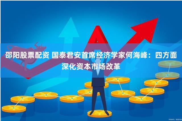邵阳股票配资 国泰君安首席经济学家何海峰：四方面深化资本市场改革